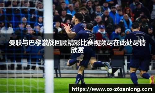 曼联与巴黎激战回顾精彩比赛视频尽在此处尽情欣赏