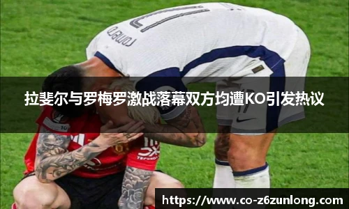 拉斐尔与罗梅罗激战落幕双方均遭KO引发热议